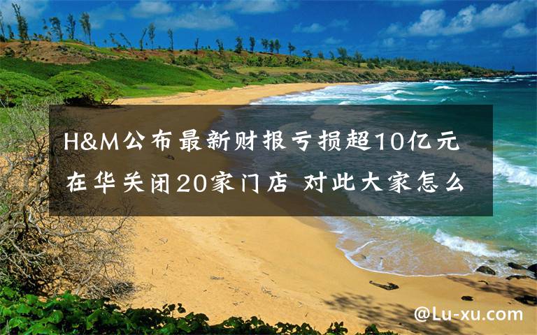 H&M公布最新财报亏损超10亿元 在华关闭20家门店 对此大家怎么看？