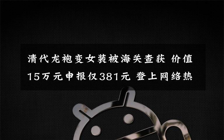 清代龙袍变女装被海关查获 价值15万元申报仅381元 登上网络热搜了！