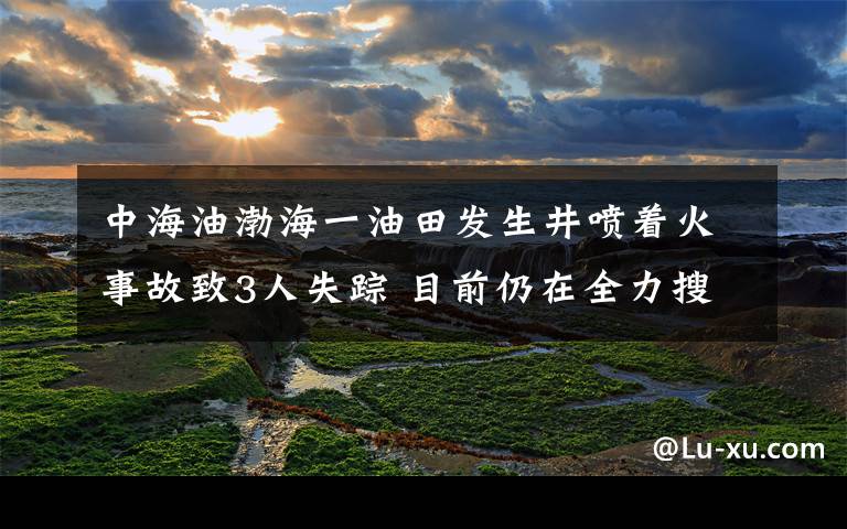 中海油渤海一油田发生井喷着火事故致3人失踪 目前仍在全力搜救 事件详细经过！