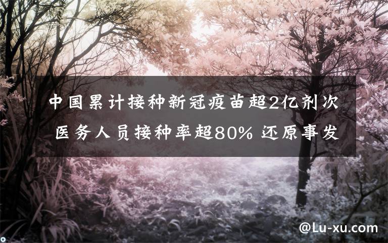 中国累计接种新冠疫苗超2亿剂次 医务人员接种率超80% 还原事发经过及背后原因！