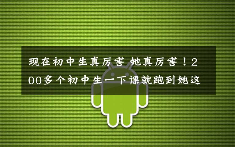 现在初中生真厉害 她真厉害！200多个初中生一下课就跑到她这儿！