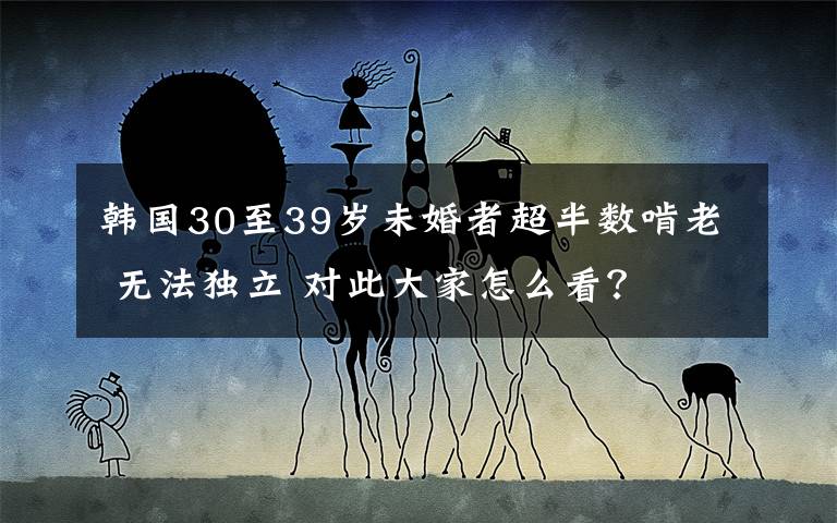 韩国30至39岁未婚者超半数啃老 无法独立 对此大家怎么看？