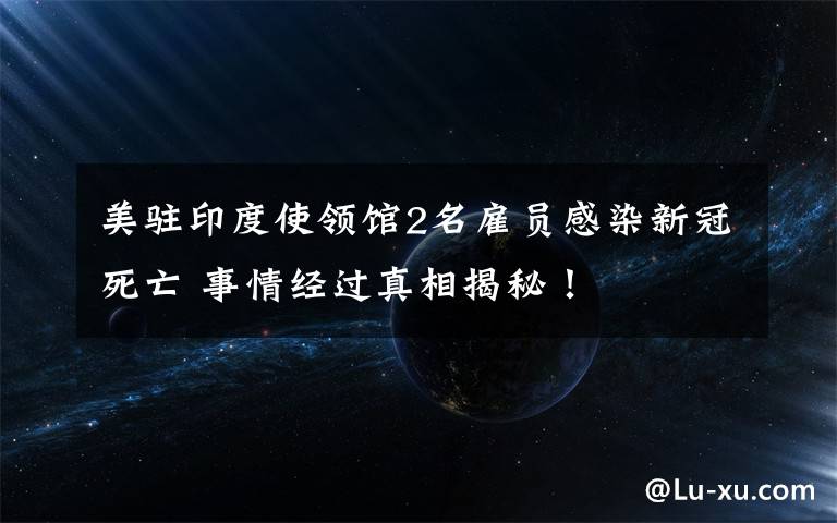 美驻印度使领馆2名雇员感染新冠死亡 事情经过真相揭秘！