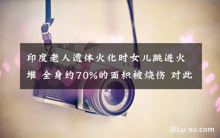 印度老人遗体火化时女儿跳进火堆 全身约70%的面积被烧伤 对此大家怎么看？