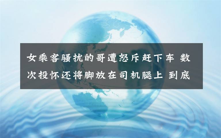 女乘客骚扰的哥遭怒斥赶下车 数次投怀还将脚放在司机腿上 到底什么情况呢？