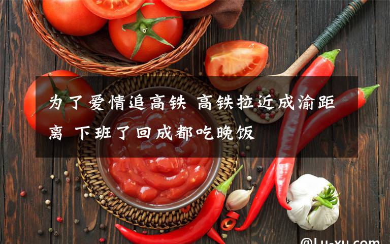 为了爱情追高铁 高铁拉近成渝距离 下班了回成都吃晚饭