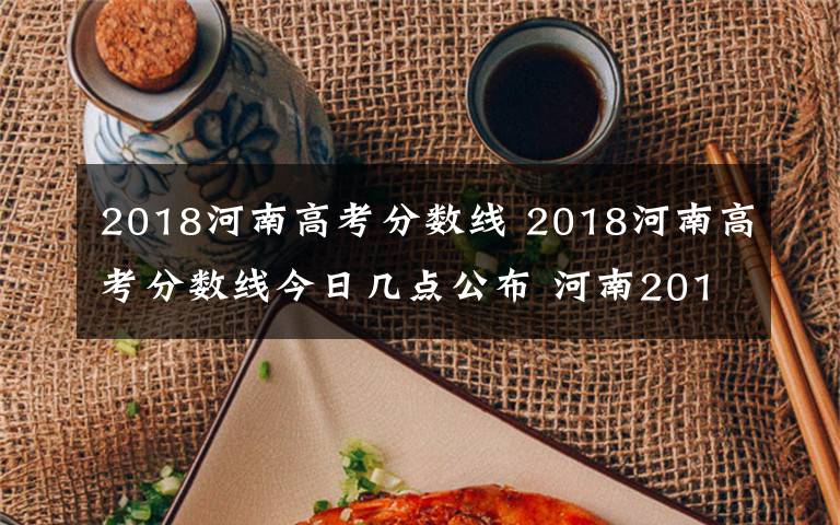 2018河南高考分数线 2018河南高考分数线今日几点公布 河南2018高考成绩查询时间及入口