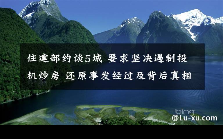 住建部约谈5城 要求坚决遏制投机炒房 还原事发经过及背后真相！