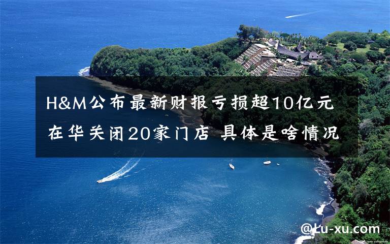 H&M公布最新财报亏损超10亿元 在华关闭20家门店 具体是啥情况?