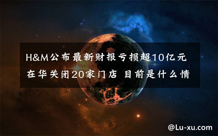 H&M公布最新财报亏损超10亿元 在华关闭20家门店 目前是什么情况？