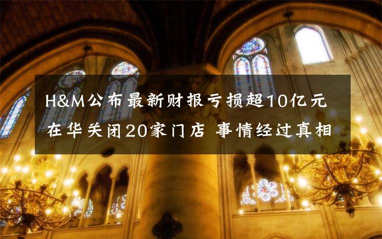 H&M公布最新财报亏损超10亿元 在华关闭20家门店 事情经过真相揭秘！