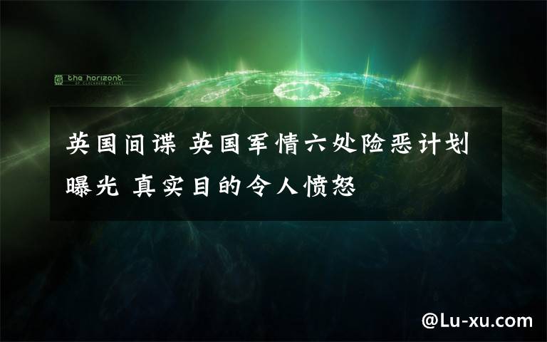 英国间谍 英国军情六处险恶计划曝光 真实目的令人愤怒