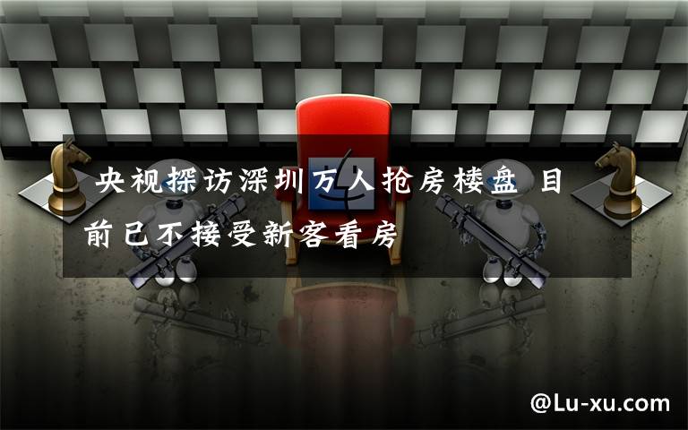  央视探访深圳万人抢房楼盘 目前已不接受新客看房