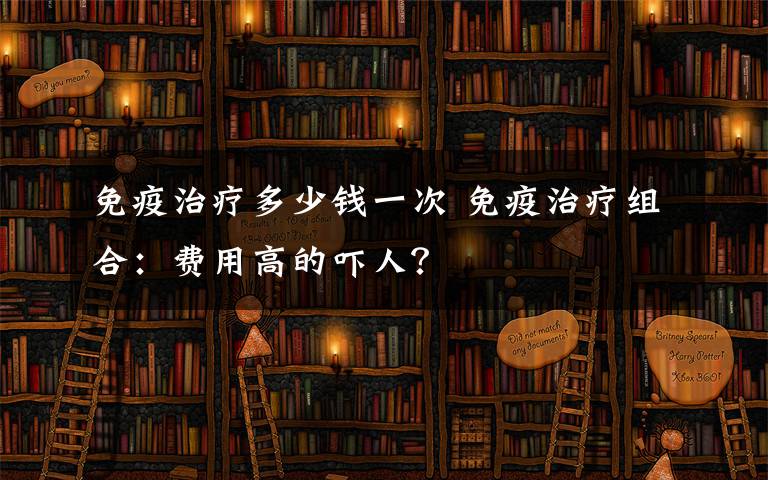 免疫治疗多少钱一次 免疫治疗组合：费用高的吓人？