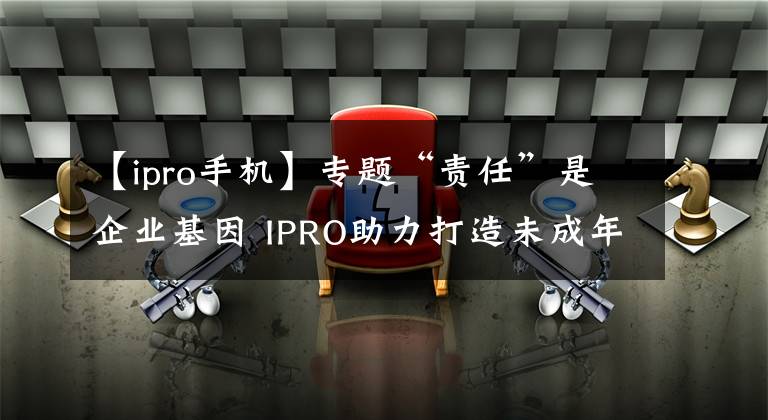 【ipro手机】专题“责任”是企业基因 IPRO助力打造未成年人健康成长环境