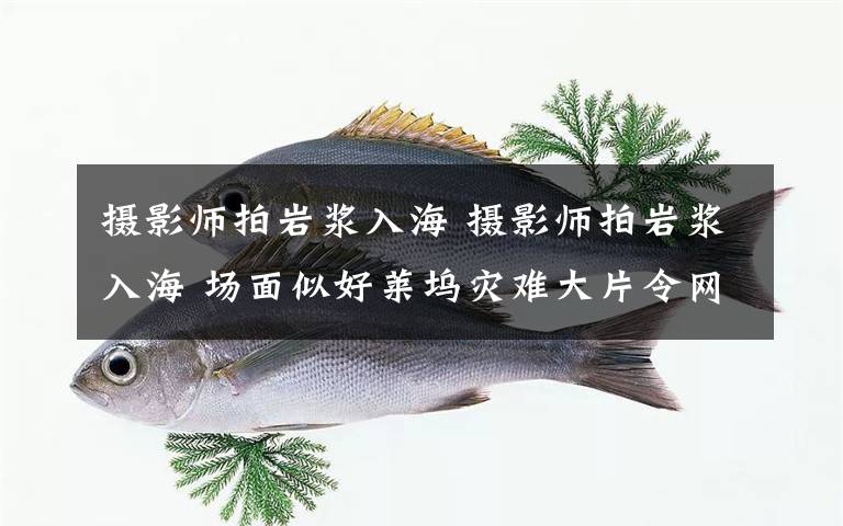 摄影师拍岩浆入海 摄影师拍岩浆入海 场面似好莱坞灾难大片令网友震撼