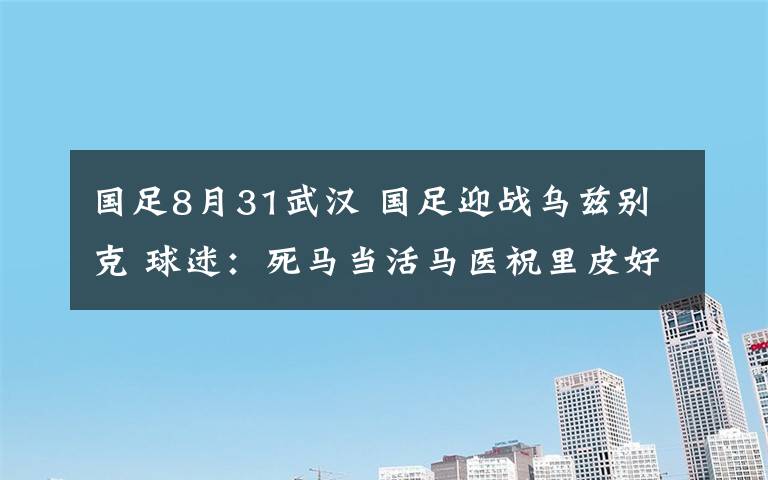 国足8月31武汉 国足迎战乌兹别克 球迷：死马当活马医祝里皮好运