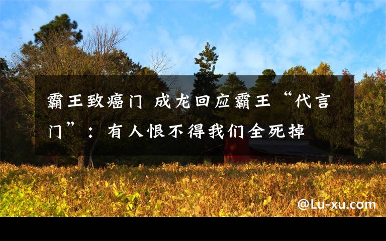 霸王致癌门 成龙回应霸王“代言门”：有人恨不得我们全死掉