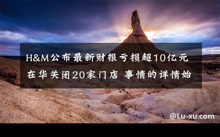 H&M公布最新财报亏损超10亿元 在华关闭20家门店 事情的详情始末是怎么样了！