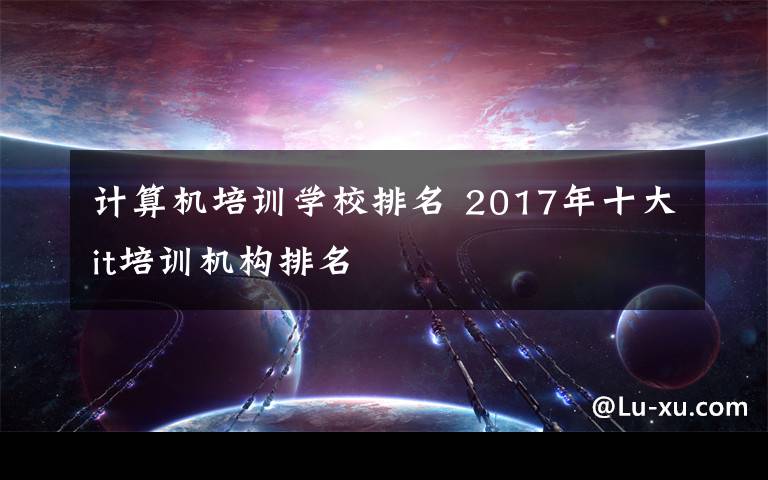 计算机培训学校排名 2017年十大it培训机构排名