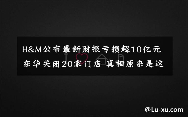 H&M公布最新财报亏损超10亿元 在华关闭20家门店 真相原来是这样！