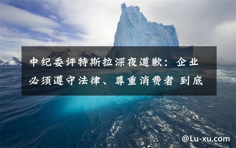 中纪委评特斯拉深夜道歉：企业必须遵守法律、尊重消费者 到底什么情况呢？