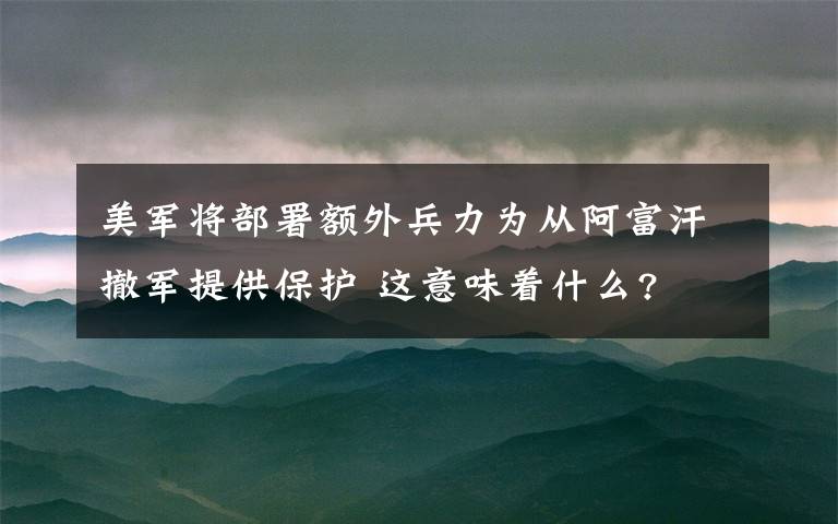 美军将部署额外兵力为从阿富汗撤军提供保护 这意味着什么?