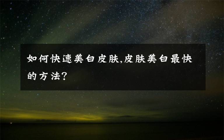 如何快速美白皮肤,皮肤美白最快的方法？