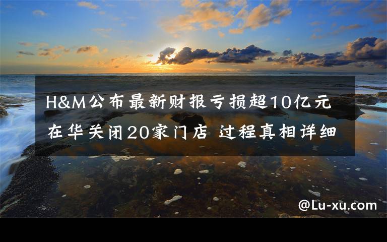 H&M公布最新财报亏损超10亿元 在华关闭20家门店 过程真相详细揭秘！