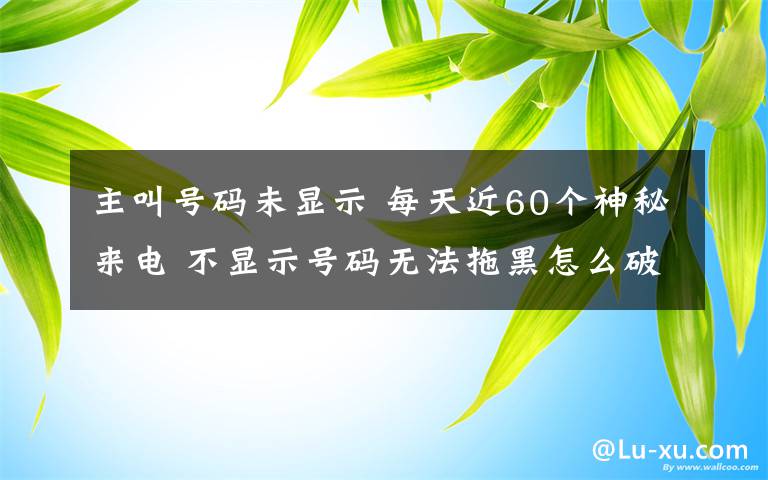 主叫号码未显示 每天近60个神秘来电 不显示号码无法拖黑怎么破？