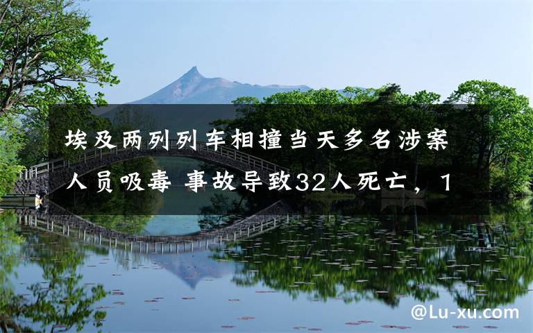 埃及两列列车相撞当天多名涉案人员吸毒 事故导致32人死亡，165人受伤 究竟是怎么一回事?