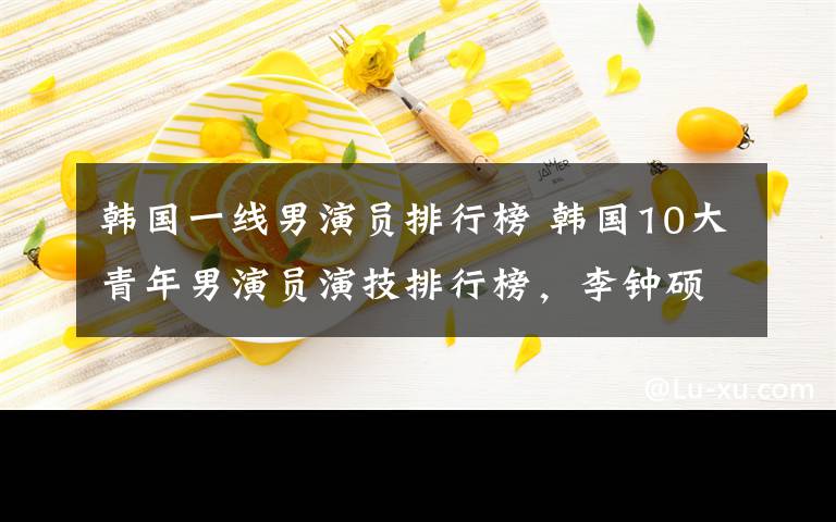 韩国一线男演员排行榜 韩国10大青年男演员演技排行榜，李钟硕碾压金秀贤