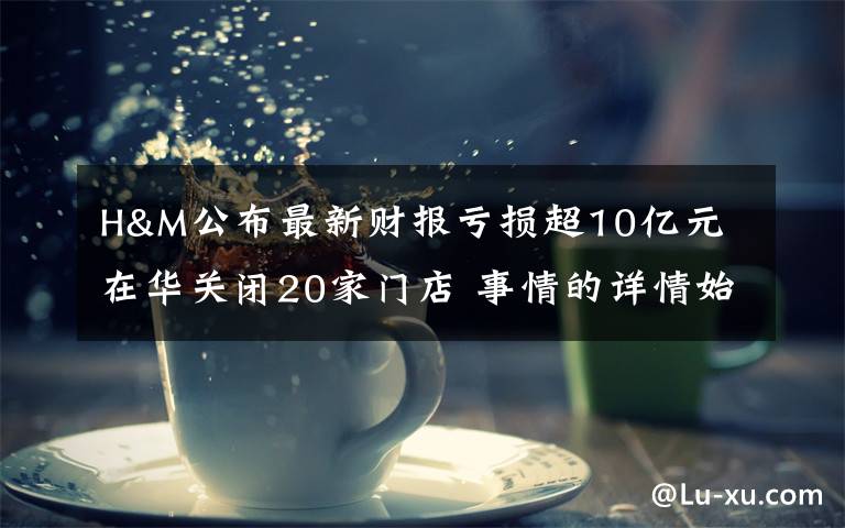 H&M公布最新财报亏损超10亿元 在华关闭20家门店 事情的详情始末是怎么样了！