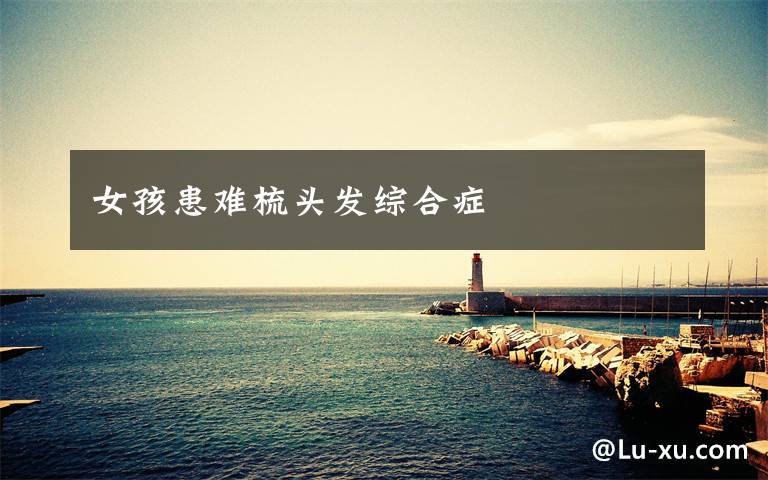 女孩患难梳头发综合症文章配图