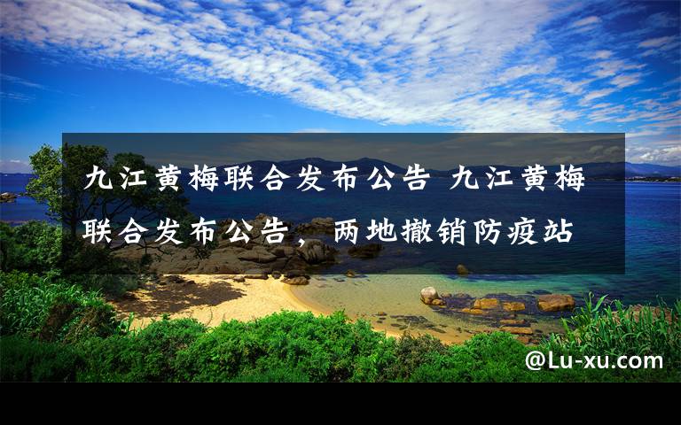 九江黄梅联合发布公告 九江黄梅联合发布公告，两地撤销防疫站点互认绿码