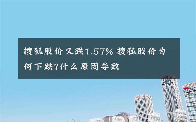 搜狐股价又跌1.57% 搜狐股价为何下跌?什么原因导致