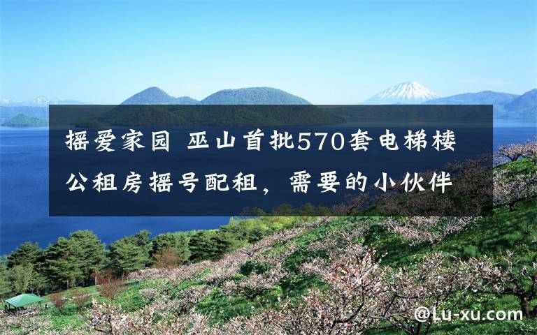 摇爱家园 巫山首批570套电梯楼公租房摇号配租，需要的小伙伴赶紧申请！