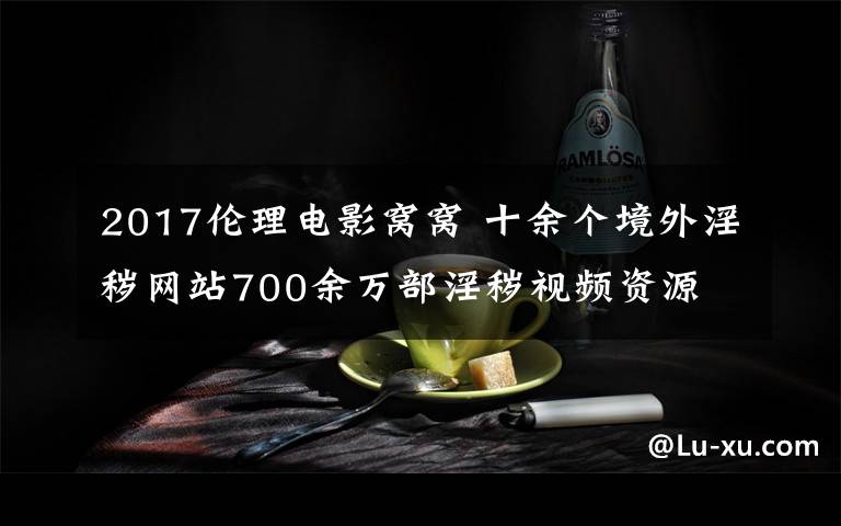 2017伦理电影窝窝 十余个境外淫秽网站700余万部淫秽视频资源