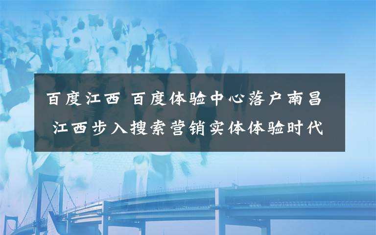 百度江西 百度体验中心落户南昌 江西步入搜索营销实体体验时代