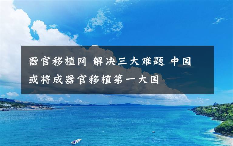 器官移植网 解决三大难题 中国或将成器官移植第一大国