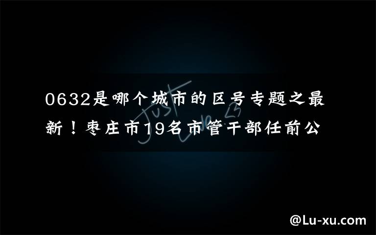 0632是哪个城市的区号专题之最新！枣庄市19名市管干部任前公示