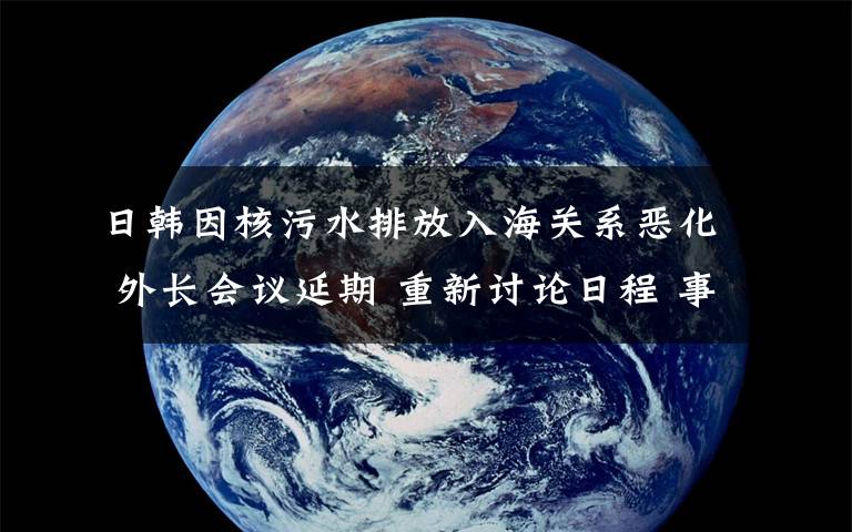 日韩因核污水排放入海关系恶化 外长会议延期 重新讨论日程 事件详情始末介绍！