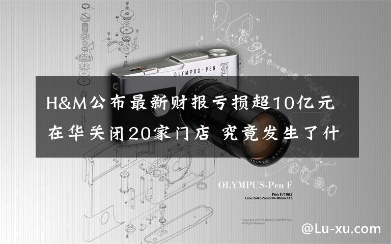 H&M公布最新财报亏损超10亿元 在华关闭20家门店 究竟发生了什么?