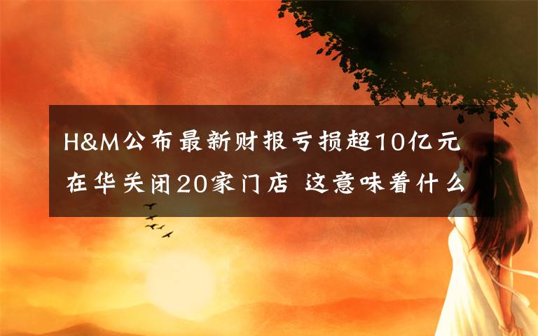 H&M公布最新财报亏损超10亿元 在华关闭20家门店 这意味着什么?