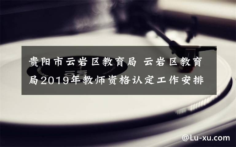 贵阳市云岩区教育局 云岩区教育局2019年教师资格认定工作安排