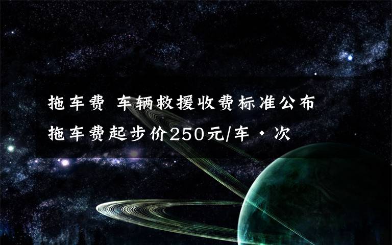 拖车费 车辆救援收费标准公布 拖车费起步价250元/车·次