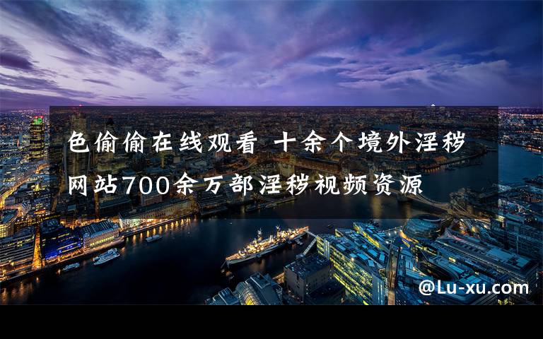 色偷偷在线观看 十余个境外淫秽网站700余万部淫秽视频资源