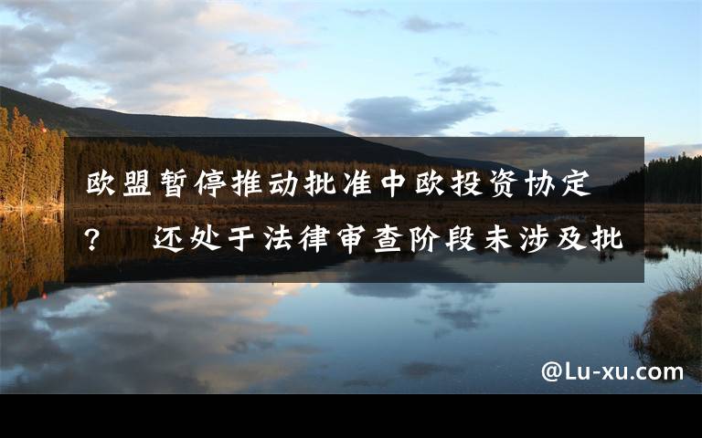 欧盟暂停推动批准中欧投资协定?  还处于法律审查阶段未涉及批准进程 事件详细经过！