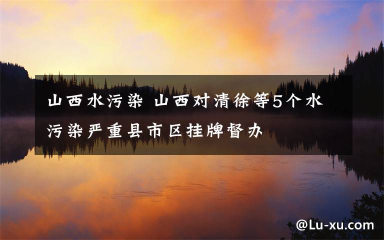 山西水污染 山西对清徐等5个水污染严重县市区挂牌督办