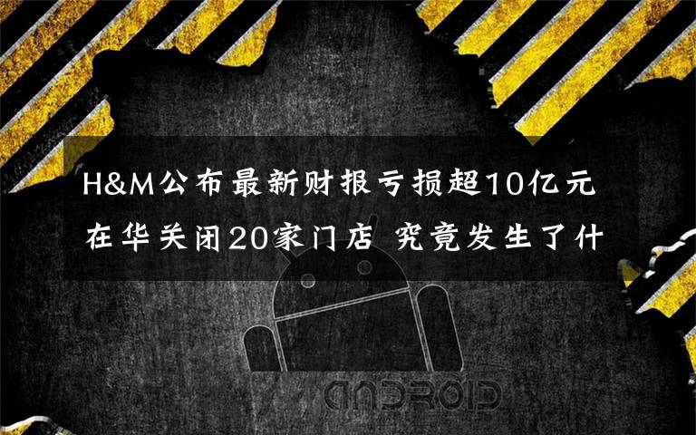 H&M公布最新财报亏损超10亿元 在华关闭20家门店 究竟发生了什么?